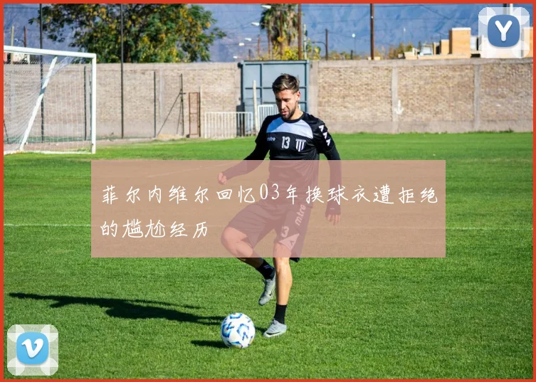 菲尔内维尔回忆03年换球衣遭拒绝的尴尬经历
