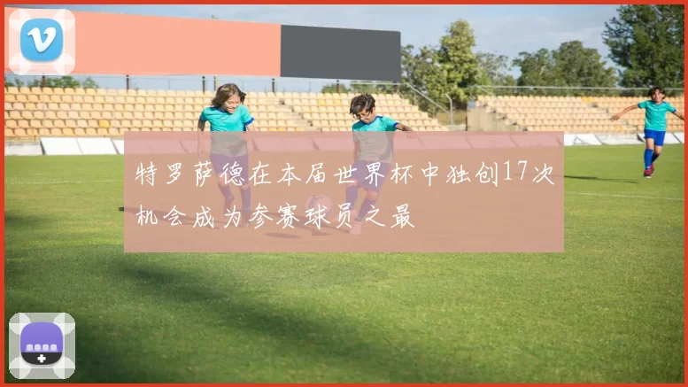 特罗萨德在本届世界杯中独创17次机会成为参赛球员之最