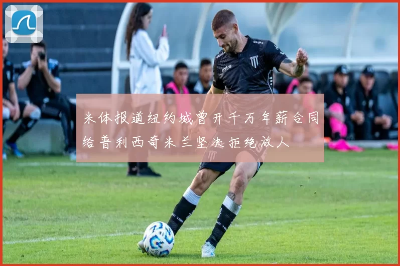 米体报道纽约城曾开千万年薪合同给普利西奇米兰坚决拒绝放人