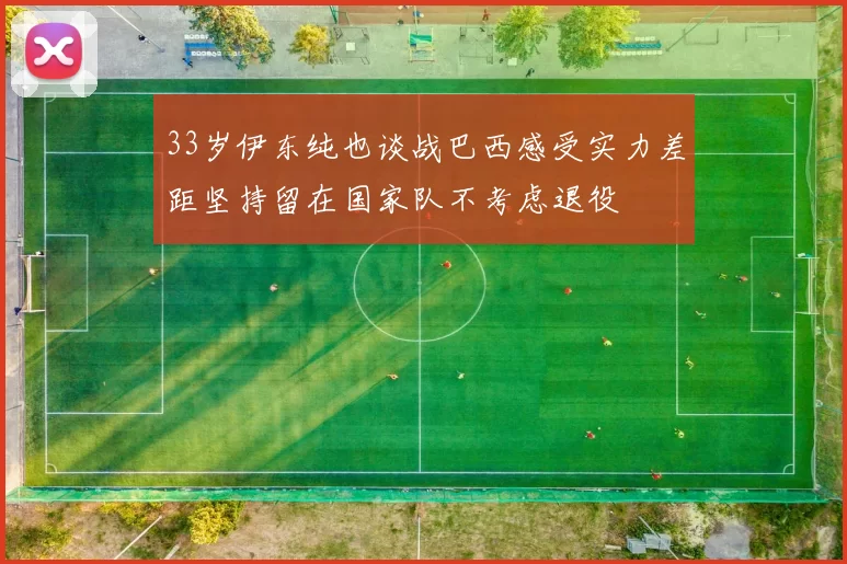 33岁伊东纯也谈战巴西感受实力差距坚持留在国家队不考虑退役
