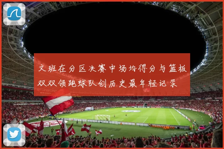 文班在分区决赛中场均得分与篮板双双领跑球队创历史最年轻记录