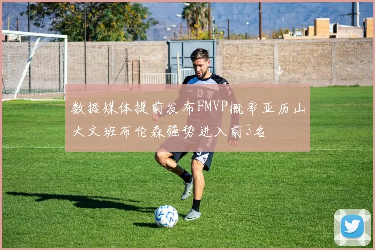 数据媒体提前发布FMVP概率亚历山大文班布伦森强势进入前3名