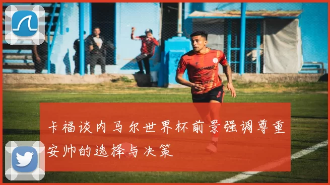 卡福谈内马尔世界杯前景强调尊重安帅的选择与决策