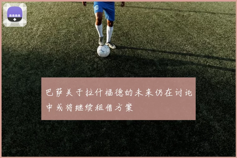 巴萨关于拉什福德的未来仍在讨论中或将继续租借方案
