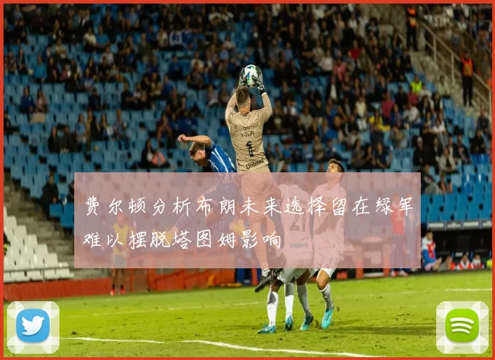 费尔顿分析布朗未来选择留在绿军难以摆脱塔图姆影响
