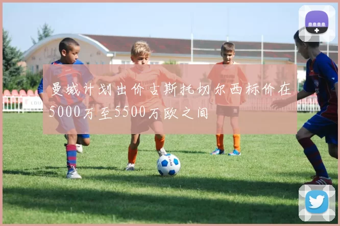 曼城计划出价古斯托切尔西标价在5000万至5500万欧之间
