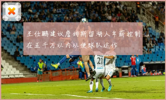 王仕鹏建议詹姆斯留湖人年薪控制在五千万以内以便球队运作