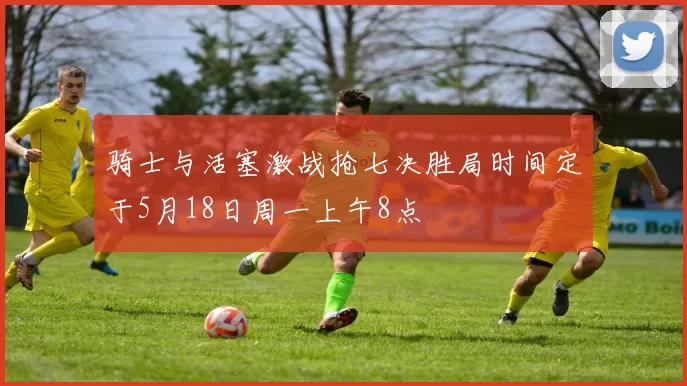 骑士与活塞激战抢七决胜局时间定于5月18日周一上午8点