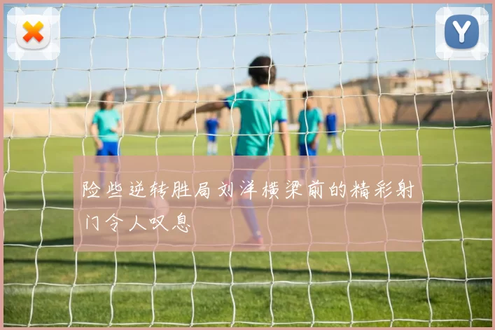 险些逆转胜局刘洋横梁前的精彩射门令人叹息