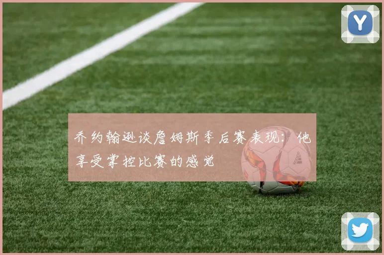 乔约翰逊谈詹姆斯季后赛表现：他享受掌控比赛的感觉