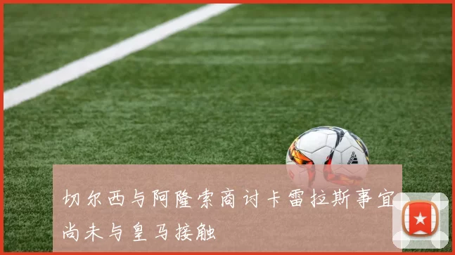 切尔西与阿隆索商讨卡雷拉斯事宜尚未与皇马接触