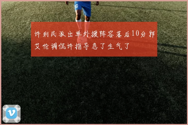 许利民派出单外援阵容落后10分郭艾伦调侃许指导急了生气了