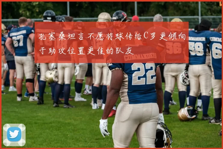 孔塞桑坦言不愿将球传给C罗更倾向于助攻位置更佳的队友