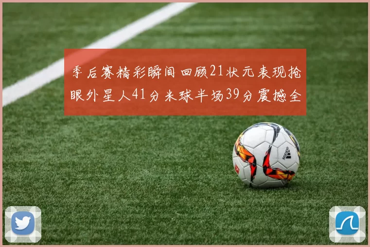 季后赛精彩瞬间回顾21状元表现抢眼外星人41分米球半场39分震撼全场