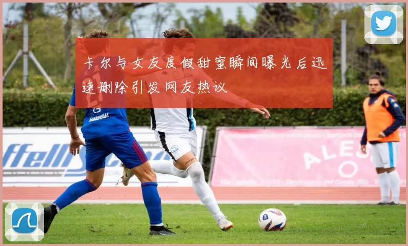 卡尔与女友度假甜蜜瞬间曝光后迅速删除引发网友热议