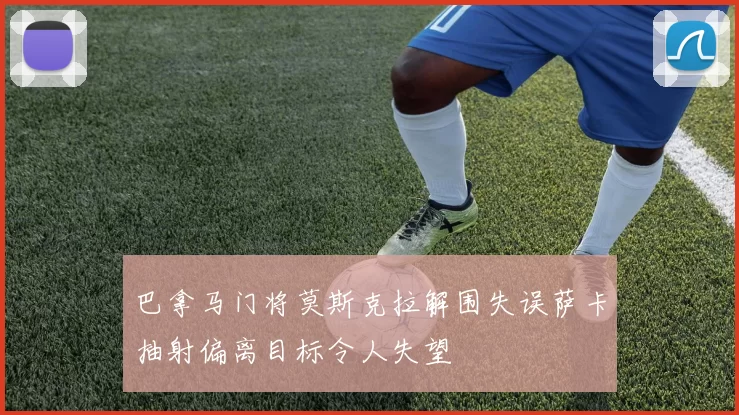 巴拿马门将莫斯克拉解围失误萨卡抽射偏离目标令人失望