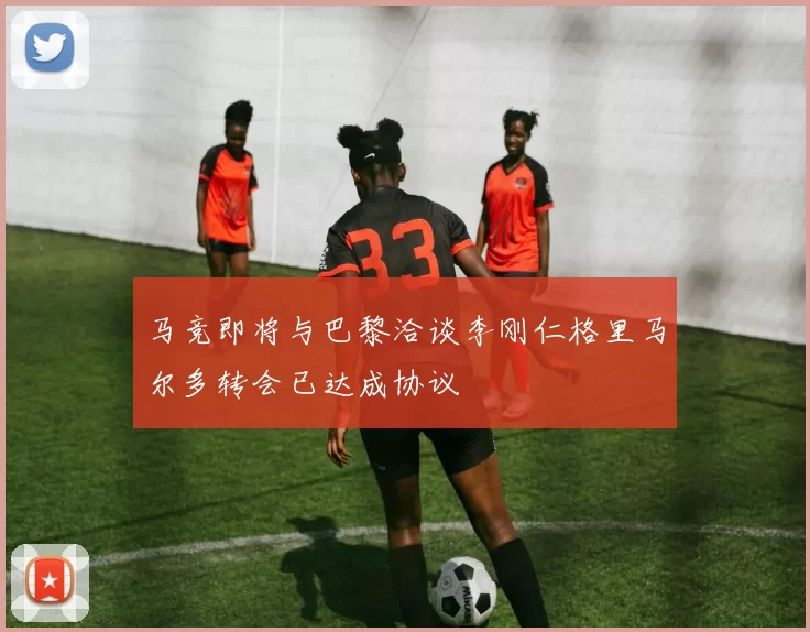 马竞即将与巴黎洽谈李刚仁格里马尔多转会已达成协议