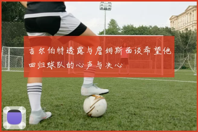 吉尔伯特透露与詹姆斯面谈希望他回归球队的心声与决心