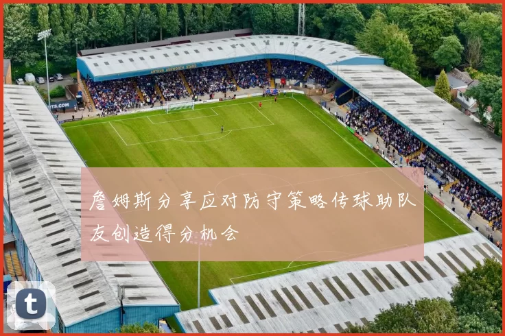 詹姆斯分享应对防守策略传球助队友创造得分机会