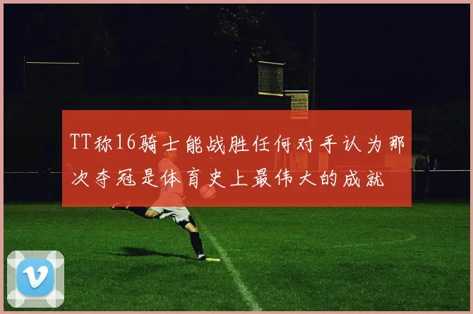 TT称16骑士能战胜任何对手认为那次夺冠是体育史上最伟大的成就