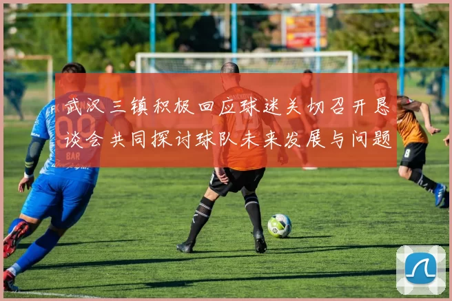 武汉三镇积极回应球迷关切召开恳谈会共同探讨球队未来发展与问题解决