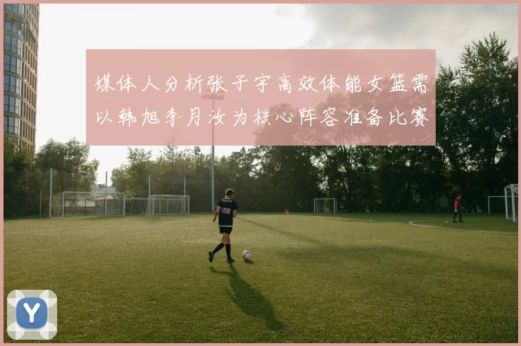 媒体人分析张子宇高效体能女篮需以韩旭李月汝为核心阵容准备比赛