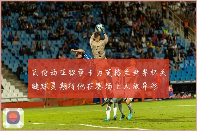 瓦伦西亚称萨卡为英格兰世界杯关键球员期待他在赛场上大放异彩